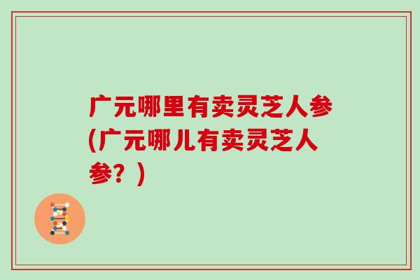 广元哪里有卖灵芝人参(广元哪儿有卖灵芝人参?)