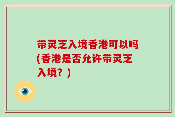 带灵芝入境香港可以吗(香港是否允许带灵芝入境？)