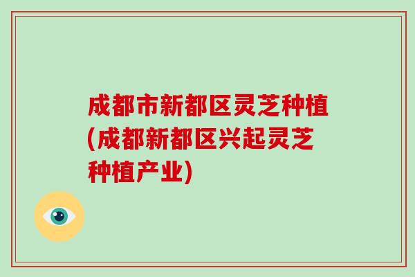 成都市新都区灵芝种植(成都新都区兴起灵芝种植产业)
