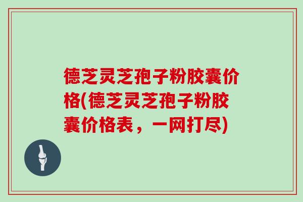 德芝灵芝孢子粉胶囊价格(德芝灵芝孢子粉胶囊价格表,一网打尽)