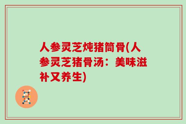 人参灵芝炖猪筒骨(人参灵芝猪骨汤:美味滋补又养生)