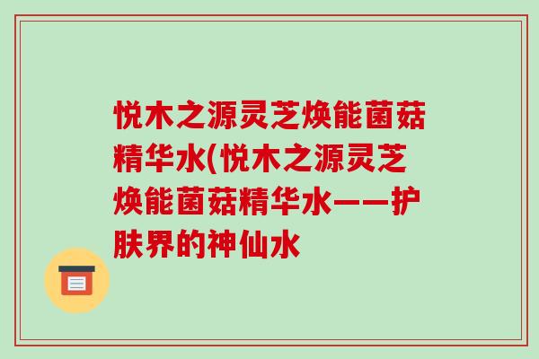 悦木之源灵芝焕能菌菇精华水(悦木之源灵芝焕能菌菇精华水——护肤界的神仙水