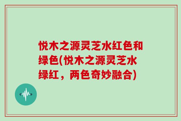 悦木之源灵芝水红色和绿色(悦木之源灵芝水绿红,两色奇妙融合)