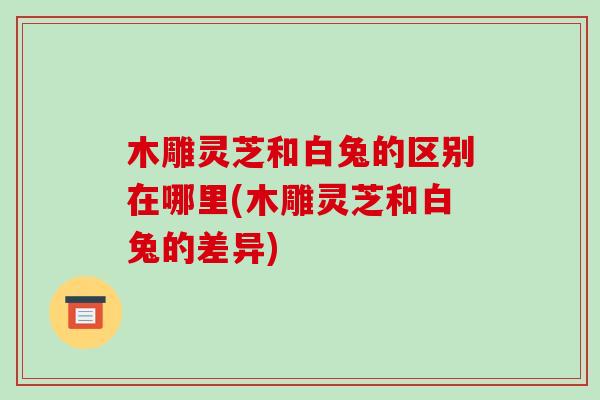 木雕灵芝和白兔的区别在哪里(木雕灵芝和白兔的差异)