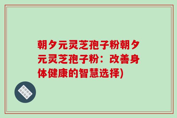 朝夕元灵芝孢子粉朝夕元灵芝孢子粉:改善身体健康的智慧选择)