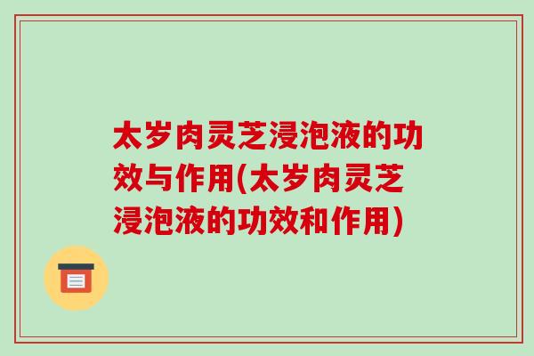 太岁肉灵芝浸泡液的功效与作用(太岁肉灵芝浸泡液的功效和作用)