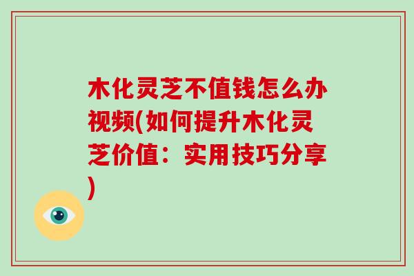 木化灵芝不值钱怎么办视频(如何提升木化灵芝价值：实用技巧分享)