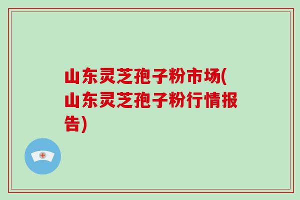 山东灵芝孢子粉市场(山东灵芝孢子粉行情报告)