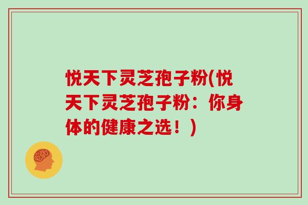 悦天下灵芝孢子粉(悦天下灵芝孢子粉：你身体的健康之选！)