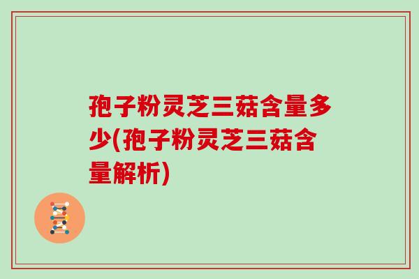 孢子粉灵芝三菇含量多少(孢子粉灵芝三菇含量解析)