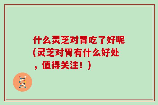 什么灵芝对胃吃了好呢(灵芝对胃有什么好处,值得关注!)