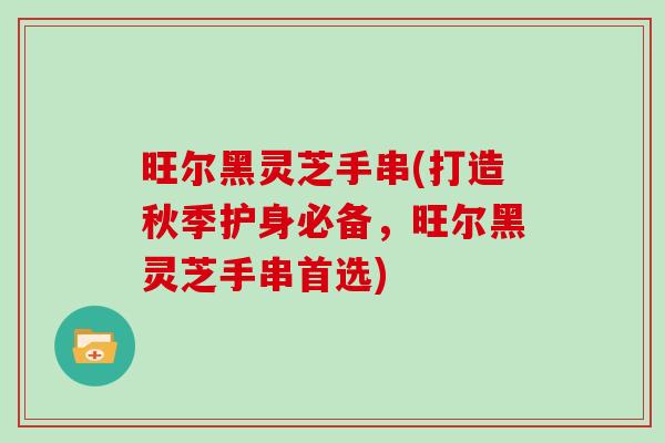 旺尔黑灵芝手串(打造秋季护身必备，旺尔黑灵芝手串首选)