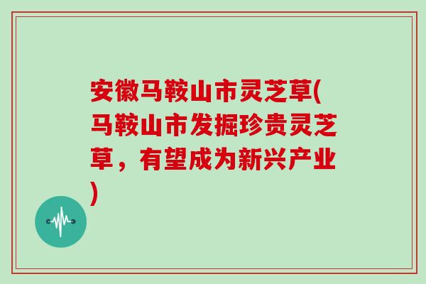 安徽马鞍山市灵芝草(马鞍山市发掘珍贵灵芝草,有望成为新兴产业)
