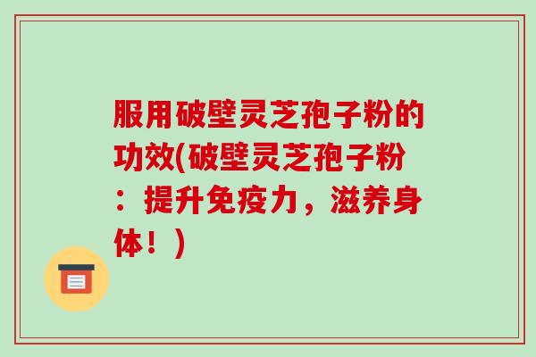 服用破壁灵芝孢子粉的功效(破壁灵芝孢子粉:提升免疫力,滋养身体!)