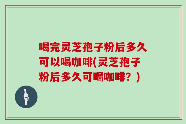 喝完灵芝孢子粉后多久可以喝咖啡(灵芝孢子粉后多久可喝咖啡?)