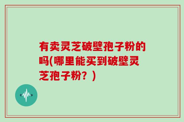 有卖灵芝破壁孢子粉的吗(哪里能买到破壁灵芝孢子粉？)