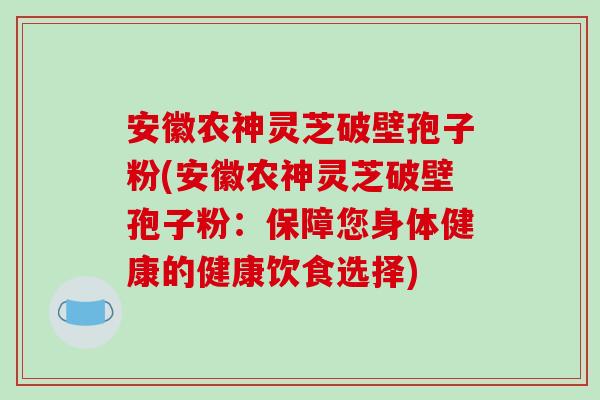 安徽农神灵芝破壁孢子粉(安徽农神灵芝破壁孢子粉:保障您身体健康的健康饮食选择)