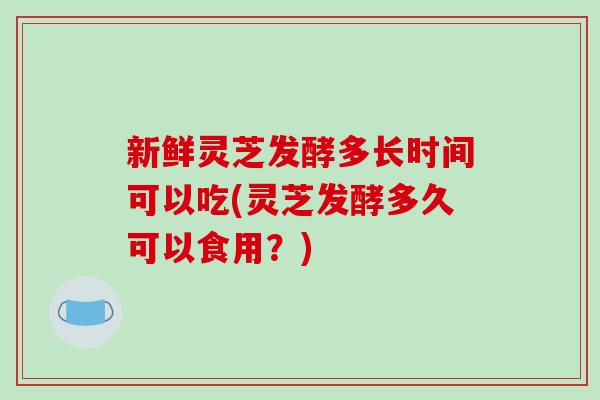 新鲜灵芝发酵多长时间可以吃(灵芝发酵多久可以食用?)