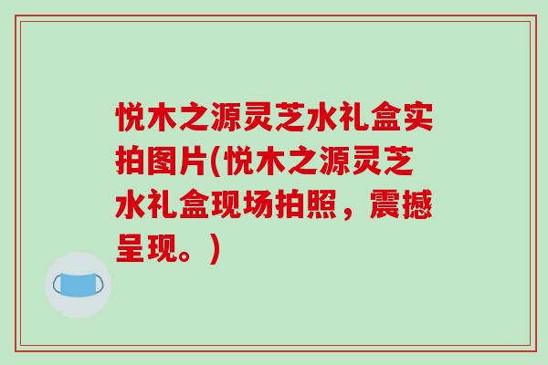 悦木之源灵芝水礼盒实拍图片(悦木之源灵芝水礼盒现场拍照,震撼呈现。)