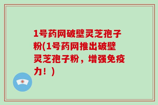 1号药网破壁灵芝孢子粉(1号药网推出破壁灵芝孢子粉,增强免疫力!)