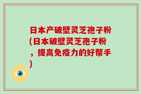 日本产破壁灵芝孢子粉(日本破壁灵芝孢子粉,提高免疫力的好帮手)