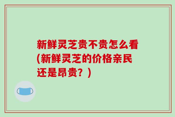 新鲜灵芝贵不贵怎么看(新鲜灵芝的价格亲民还是昂贵?)