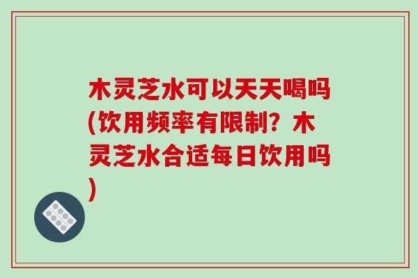 木灵芝水可以天天喝吗(饮用频率有限制?木灵芝水合适每日饮用吗)