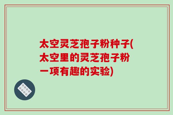 太空灵芝孢子粉种子(太空里的灵芝孢子粉 一项有趣的实验)