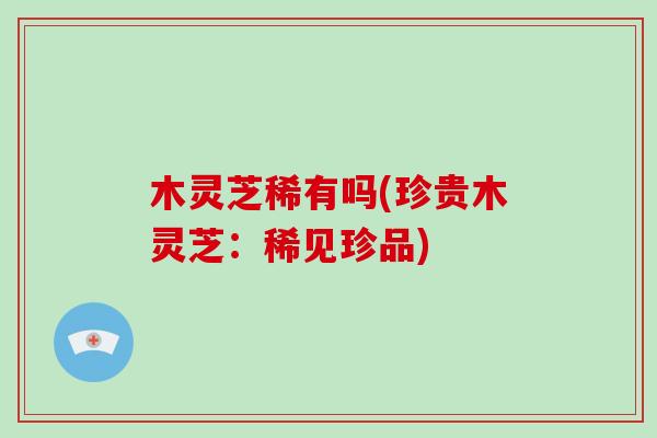 木灵芝稀有吗(珍贵木灵芝:稀见珍品)