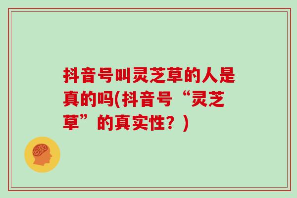 抖音号叫灵芝草的人是真的吗(抖音号“灵芝草”的真实性?)