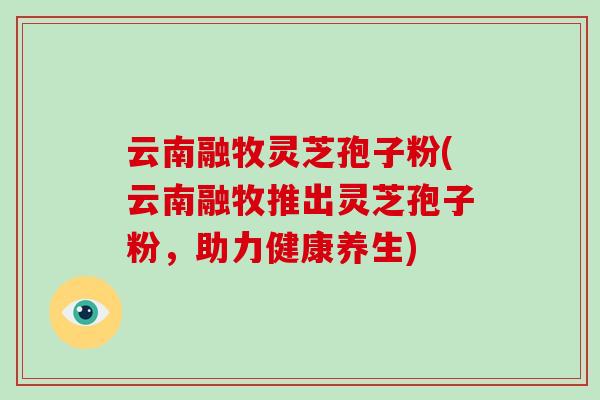 云南融牧灵芝孢子粉(云南融牧推出灵芝孢子粉,助力健康养生)