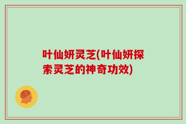 叶仙妍灵芝(叶仙妍探索灵芝的神奇功效)