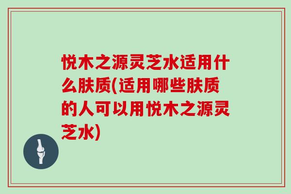 悦木之源灵芝水适用什么肤质(适用哪些肤质的人可以用悦木之源灵芝水)
