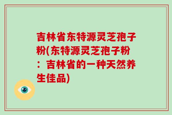 吉林省东特源灵芝孢子粉(东特源灵芝孢子粉:吉林省的一种天然养生佳品)