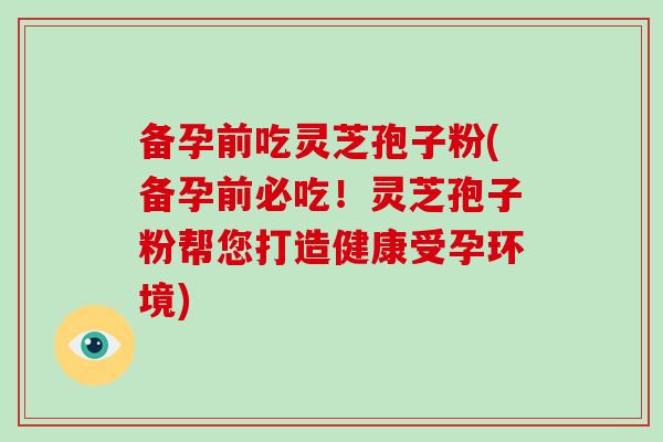 备孕前吃灵芝孢子粉(备孕前必吃!灵芝孢子粉帮您打造健康受孕环境)