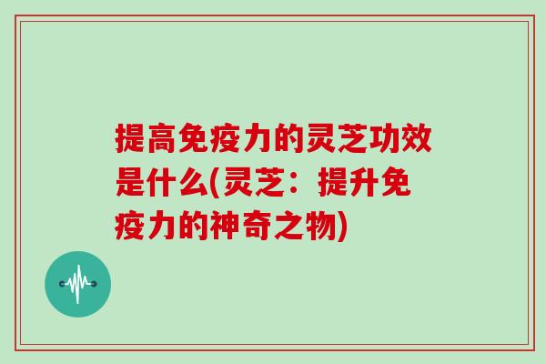提高免疫力的灵芝功效是什么(灵芝：提升免疫力的神奇之物)