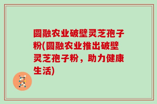 圆融农业破壁灵芝孢子粉(圆融农业推出破壁灵芝孢子粉,助力健康生活)