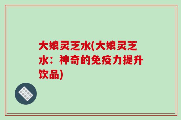 大娘灵芝水(大娘灵芝水:神奇的免疫力提升饮品)