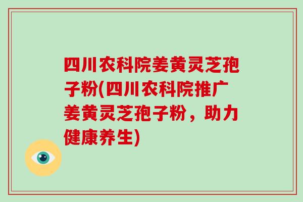 四川农科院姜黄灵芝孢子粉(四川农科院推广姜黄灵芝孢子粉,助力健康养生)