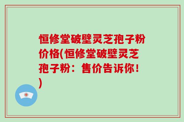 恒修堂破壁灵芝孢子粉价格(恒修堂破壁灵芝孢子粉:售价告诉你!)