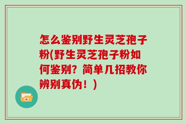 怎么鉴别野生灵芝孢子粉(野生灵芝孢子粉如何鉴别?简单几招教你辨别真伪!)