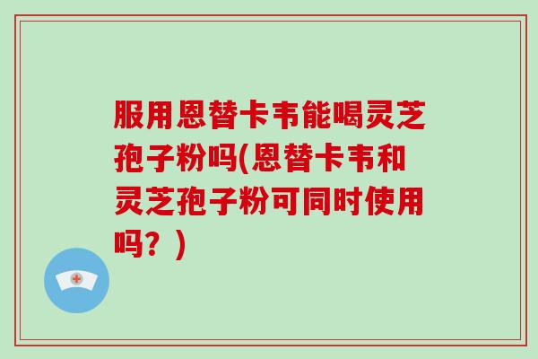 服用恩替卡韦能喝灵芝孢子粉吗(恩替卡韦和灵芝孢子粉可同时使用吗?)