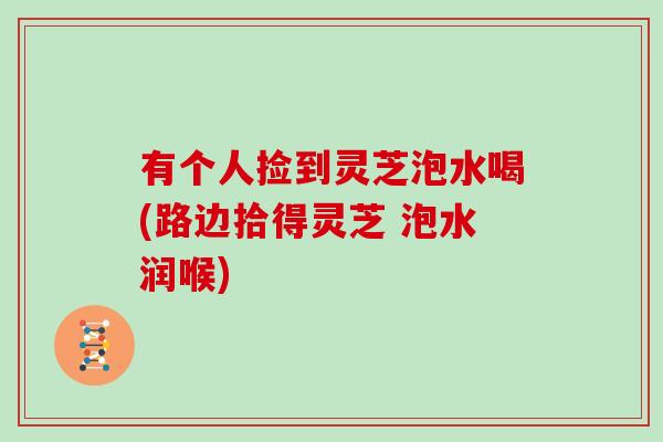 有个人捡到灵芝泡水喝(路边拾得灵芝 泡水润喉)