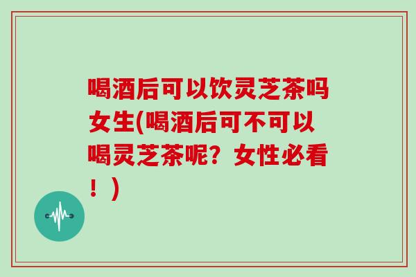 喝酒后可以饮灵芝茶吗女生(喝酒后可不可以喝灵芝茶呢?女性必看!)