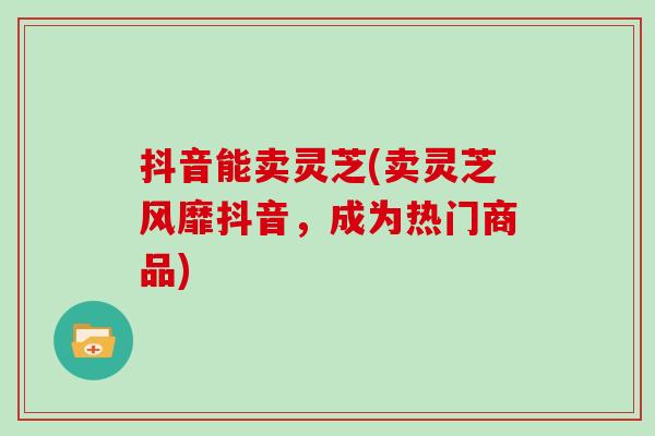 抖音能卖灵芝(卖灵芝风靡抖音,成为热门商品)