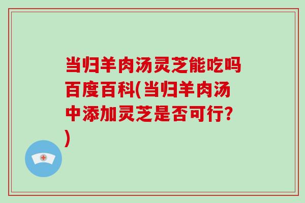 当归羊肉汤灵芝能吃吗百度百科(当归羊肉汤中添加灵芝是否可行?)