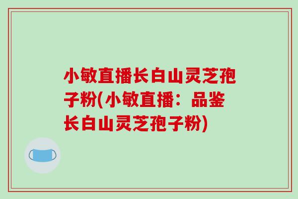 小敏直播长白山灵芝孢子粉(小敏直播：品鉴长白山灵芝孢子粉)