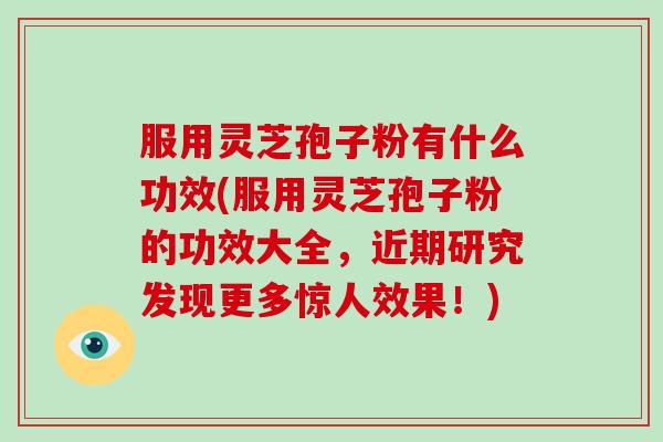 服用灵芝孢子粉有什么功效(服用灵芝孢子粉的功效大全,近期研究发现更多惊人效果!)