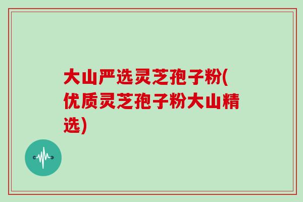 大山严选灵芝孢子粉(优质灵芝孢子粉大山精选)