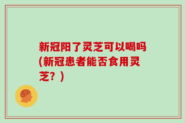 新冠阳了灵芝可以喝吗(新冠患者能否食用灵芝?)